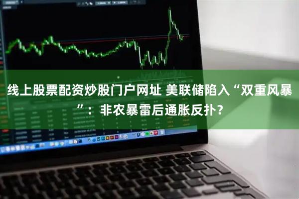 线上股票配资炒股门户网址 美联储陷入“双重风暴”：非农暴雷后通胀反扑？