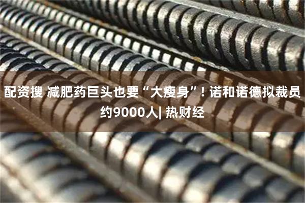 配资搜 减肥药巨头也要“大瘦身”! 诺和诺德拟裁员约9000人| 热财经