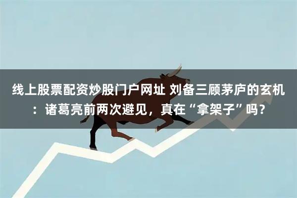 线上股票配资炒股门户网址 刘备三顾茅庐的玄机：诸葛亮前两次避见，真在“拿架子”吗？
