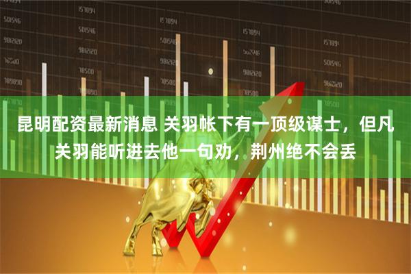 昆明配资最新消息 关羽帐下有一顶级谋士，但凡关羽能听进去他一句劝，荆州绝不会丢