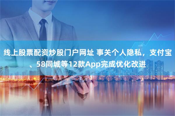 线上股票配资炒股门户网址 事关个人隐私，支付宝、58同城等12款App完成优化改进