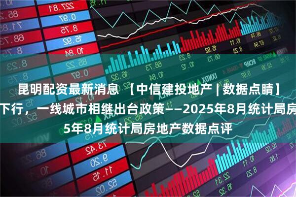 昆明配资最新消息 【中信建投地产 | 数据点睛】销售投资延续下行，一线城市相继出台政策——2025年8月统计局房地产数据点评