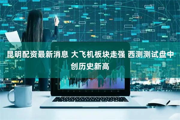 昆明配资最新消息 大飞机板块走强 西测测试盘中创历史新高