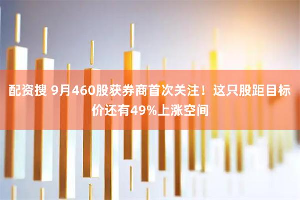 配资搜 9月460股获券商首次关注！这只股距目标价还有49%上涨空间