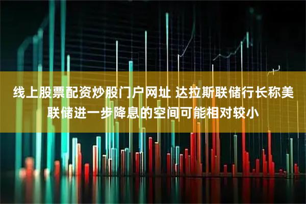 线上股票配资炒股门户网址 达拉斯联储行长称美联储进一步降息的空间可能相对较小