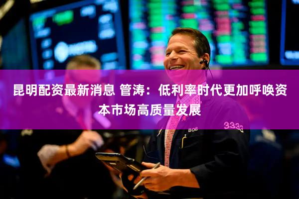 昆明配资最新消息 管涛：低利率时代更加呼唤资本市场高质量发展