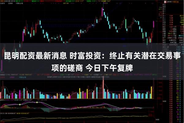 昆明配资最新消息 时富投资：终止有关潜在交易事项的磋商 今日下午复牌