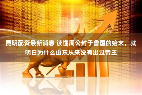 昆明配资最新消息 读懂周公封于鲁国的始末，就明白为什么山东从来没有出过帝王