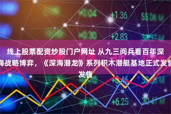 线上股票配资炒股门户网址 从九三阅兵看百年深海战略博弈，《深海潜龙》系列积木潜艇基地正式发售