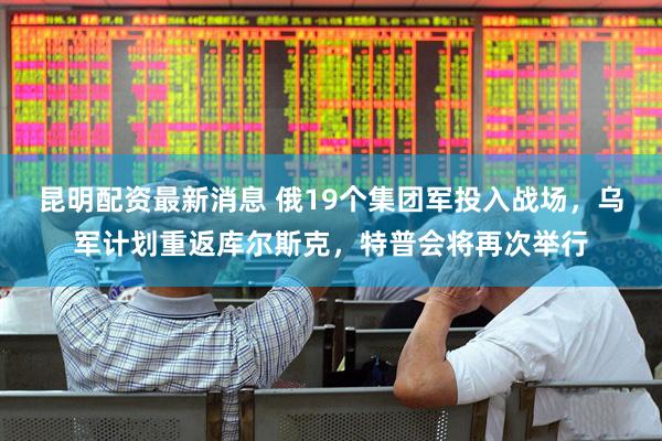 昆明配资最新消息 俄19个集团军投入战场,乌军计划重返库尔斯克,特普会将再次举行