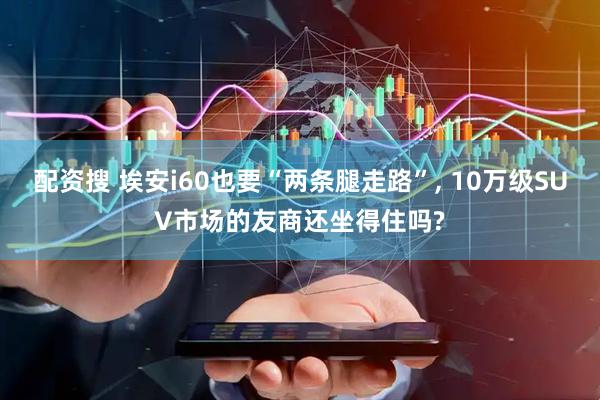 配资搜 埃安i60也要“两条腿走路”, 10万级SUV市场的友商还坐得住吗?