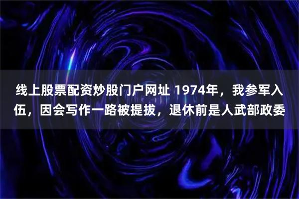 线上股票配资炒股门户网址 1974年,我参军入伍,因会写作一路被提拔,退休前是人武部政委
