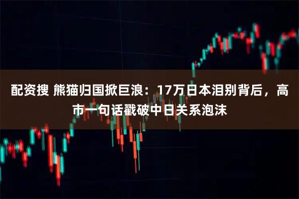 配资搜 熊猫归国掀巨浪：17万日本泪别背后，高市一句话戳破中日关系泡沫