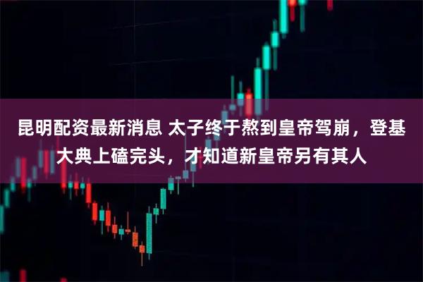 昆明配资最新消息 太子终于熬到皇帝驾崩，登基大典上磕完头，才知道新皇帝另有其人