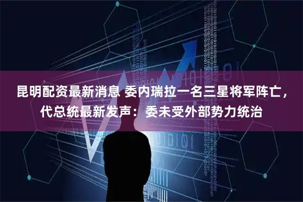 昆明配资最新消息 委内瑞拉一名三星将军阵亡，代总统最新发声：委未受外部势力统治