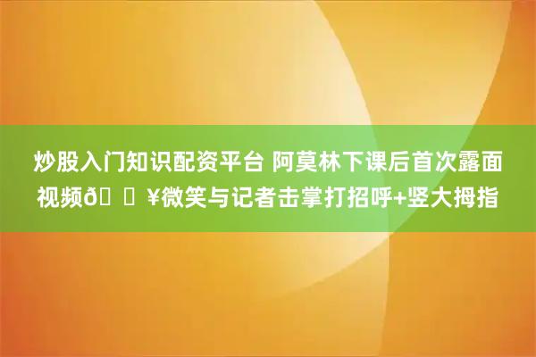 炒股入门知识配资平台 阿莫林下课后首次露面视频🎥微笑与记者击掌打招呼+竖大拇指
