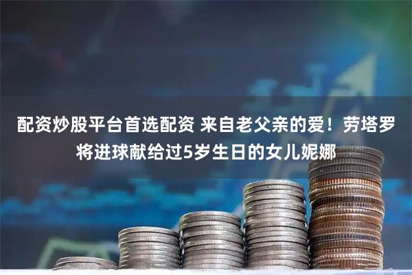 配资炒股平台首选配资 来自老父亲的爱！劳塔罗将进球献给过5岁生日的女儿妮娜