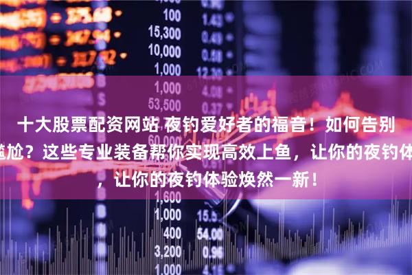十大股票配资网站 夜钓爱好者的福音！如何告别夜钓空军的尴尬？这些专业装备帮你实现高效上鱼，让你的夜钓体验焕然一新！