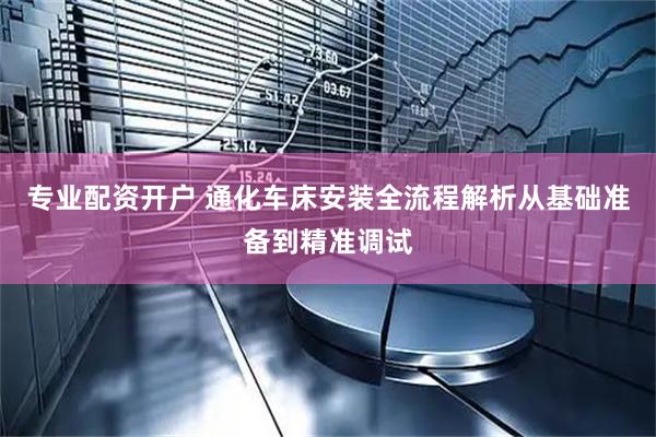 专业配资开户 通化车床安装全流程解析从基础准备到精准调试