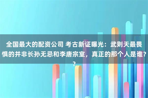 全国最大的配资公司 考古新证曝光：武则天最畏惧的并非长孙无忌和李唐宗室，真正的那个人是谁？
