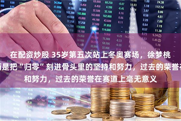 在配资炒股 35岁第五次站上冬奥赛场，徐梦桃靠的不是天赋，而是把“归零”刻进骨头里的坚持和努力，过去的荣誉在赛道上毫无意义