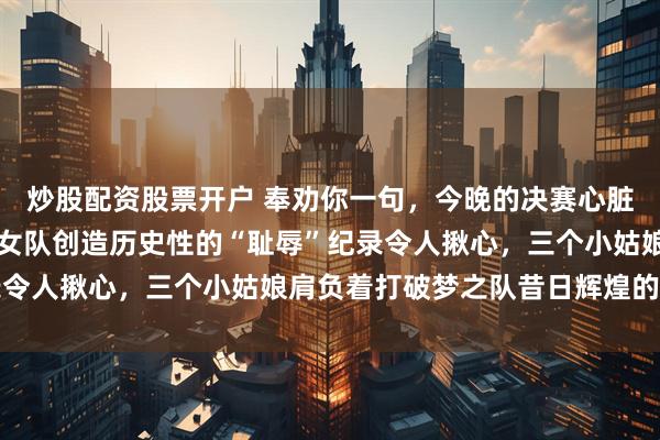 炒股配资股票开户 奉劝你一句，今晚的决赛心脏不好的别看，咱们短道女队创造历史性的“耻辱”纪录令人揪心，三个小姑娘肩负着打破梦之队昔日辉煌的重任