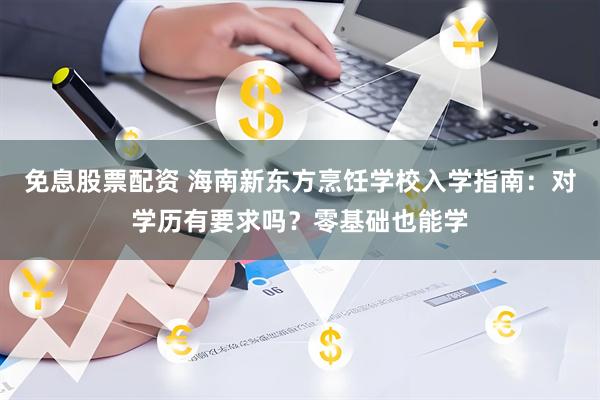 免息股票配资 海南新东方烹饪学校入学指南：对学历有要求吗？零基础也能学