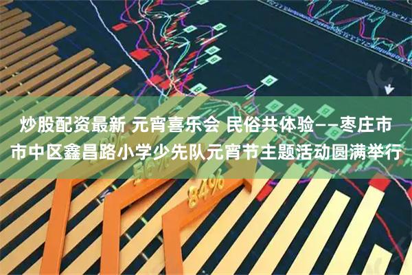 炒股配资最新 元宵喜乐会 民俗共体验——枣庄市市中区鑫昌路小学少先队元宵节主题活动圆满举行