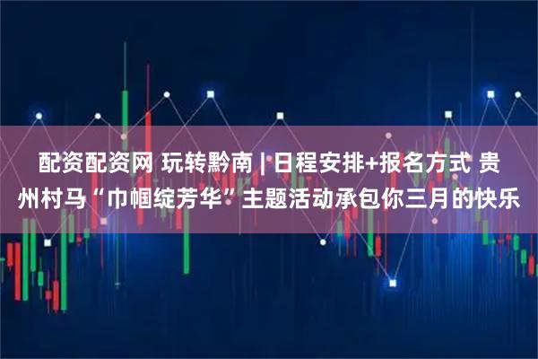 配资配资网 玩转黔南 | 日程安排+报名方式 贵州村马“巾帼绽芳华”主题活动承包你三月的快乐
