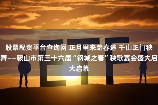 股票配资平台查询网 正月里来踏春途 千山正门秧歌舞——鞍山市第三十六届“钢城之春”秧歌赛会盛大启幕