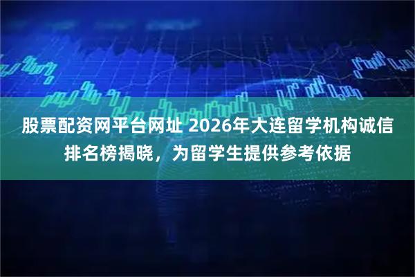 股票配资网平台网址 2026年大连留学机构诚信排名榜揭晓，为留学生提供参考依据