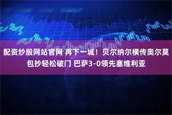 配资炒股网站官网 再下一城！贝尔纳尔横传奥尔莫包抄轻松破门 巴萨3-0领先塞维利亚