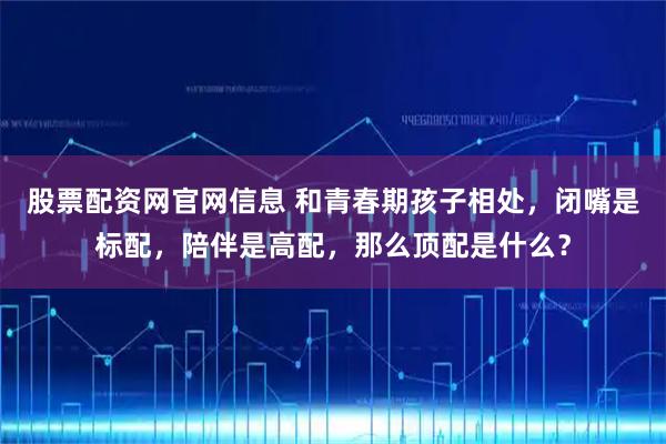 股票配资网官网信息 和青春期孩子相处，闭嘴是标配，陪伴是高配，那么顶配是什么？