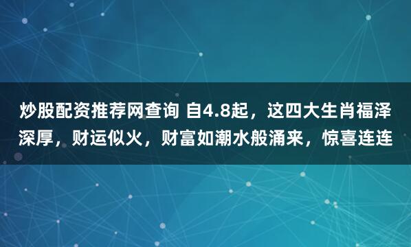 炒股配资推荐网查询 自4.8起，这四大生肖福泽深厚，财运似火，财富如潮水般涌来，惊喜连连