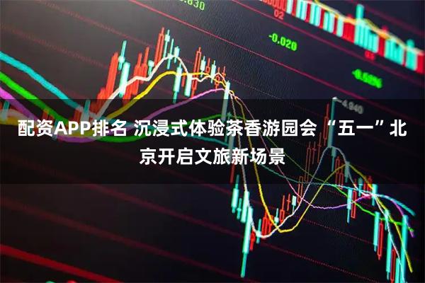 配资APP排名 沉浸式体验茶香游园会 “五一”北京开启文旅新场景