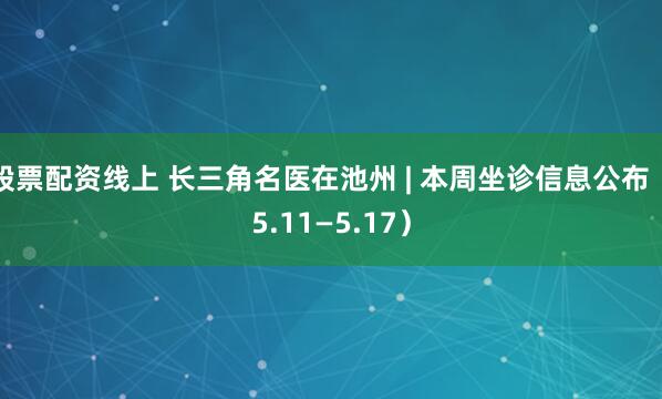 股票配资线上 长三角名医在池州 | 本周坐诊信息公布（5.11—5.17）