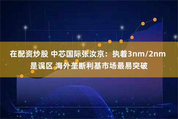 在配资炒股 中芯国际张汝京：执着3nm/2nm 是误区 海外垄断利基市场最易突破