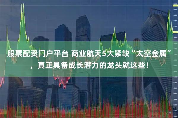 股票配资门户平台 商业航天5大紧缺“太空金属”，真正具备成长潜力的龙头就这些！
