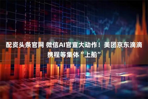 配资头条官网 微信AI官宣大动作！美团京东滴滴携程等集体“上船”