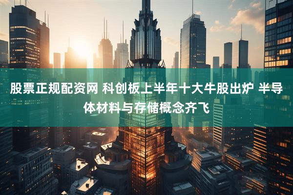 股票正规配资网 科创板上半年十大牛股出炉 半导体材料与存储概念齐飞