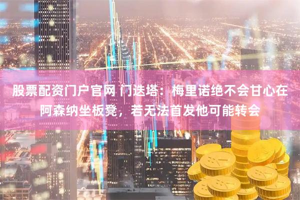 股票配资门户官网 门迭塔：梅里诺绝不会甘心在阿森纳坐板凳，若无法首发他可能转会