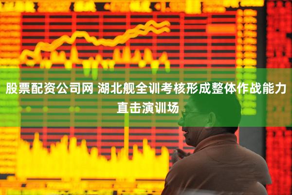 股票配资公司网 湖北舰全训考核形成整体作战能力 直击演训场
