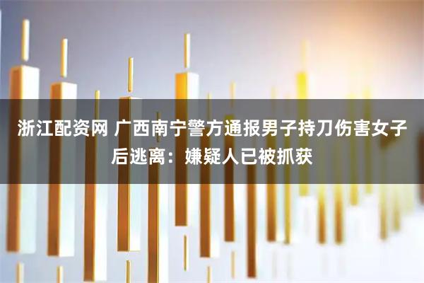 浙江配资网 广西南宁警方通报男子持刀伤害女子后逃离：嫌疑人已被抓获