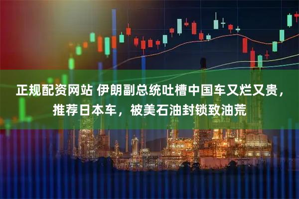 正规配资网站 伊朗副总统吐槽中国车又烂又贵，推荐日本车，被美石油封锁致油荒