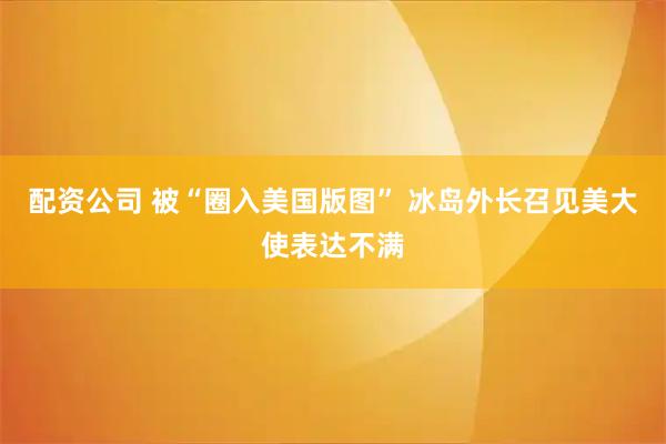 配资公司 被“圈入美国版图” 冰岛外长召见美大使表达不满